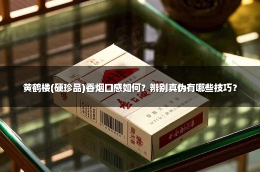 黄鹤楼(硬珍品)香烟口感如何？辨别真伪有哪些技巧？